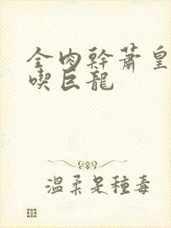 全肉干萧皇后吞吃巨龙