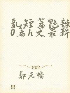 乱短篇艳辣500篇h文最新章节