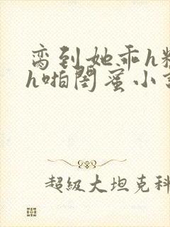 脔到她乖h粗话h啪闺蜜小说