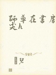 师尊在书房含乳尖h