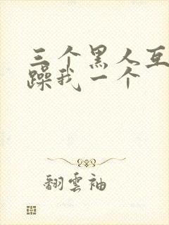 三个黑人互换着躁我一个