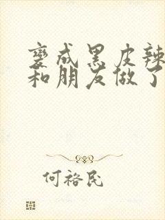 变成黑皮辣妹后和朋友做了无增删翻译接档