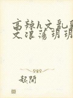 高辣h文乱乳h文浪荡玥玥