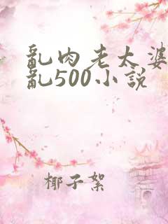 乱肉老太婆合集乱500小说