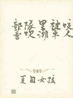 部队里被咬住花蒂吹潮军人