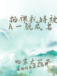 拍裸戏时被c了h一脱成名