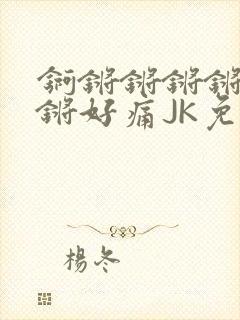 锕锵锵锵锵锵锵锵好痛JK免费