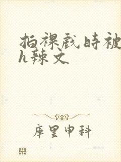 拍裸戏时被c了h辣文