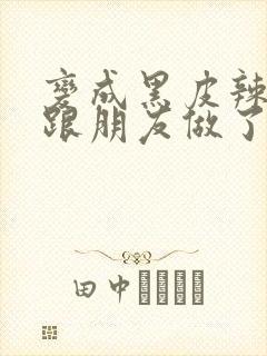 变成黑皮辣妹后跟朋友做了无增删接档