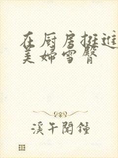 在厨房挺进市长美妇雪臀