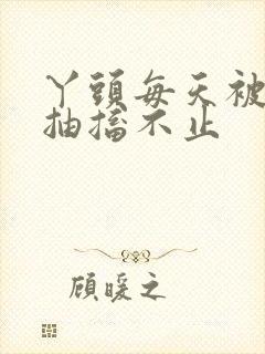 丫头每天被弄的抽搐不止