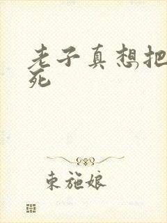 老子真想把你弄死