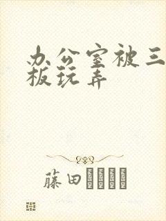 办公室被三个老板玩弄