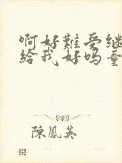 啊好难受继续再给我好吗童声版