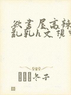 欲书屋高辣h文乱乳h文视频