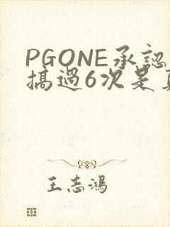PGONE承认搞过6次是真的吗