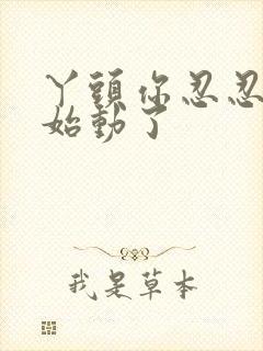 丫头你忍忍我开始动了