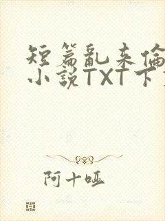 短篇乱来伦系列小说TXT下载