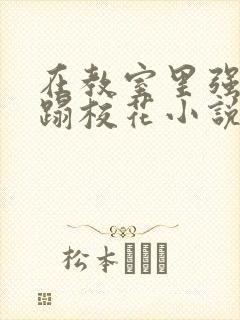 在教室里强行糟蹋校花小说