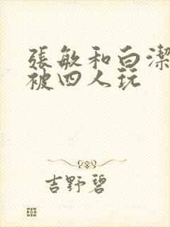 张敏和白洁一起被四人玩