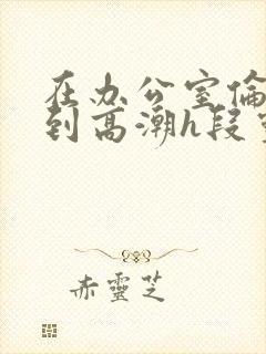 在办公室伦流澡到高潮h段灵兮