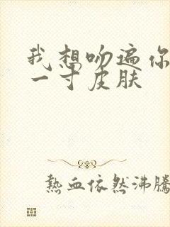 我想吻遍你的每一寸皮肤