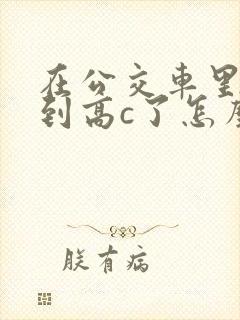 在公交车里c弄到高c了怎么办