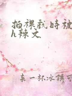 拍裸戏时被c了h辣文