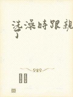 洗澡时跟亲女伦了