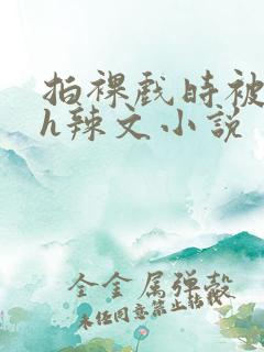 拍裸戏时被c了h辣文小说