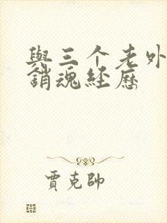 与三个老外三p销魂经历