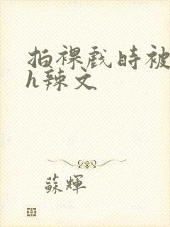 拍裸戏时被c了h辣文