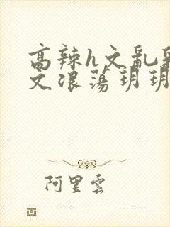 高辣h文乱乳h文浪荡玥玥