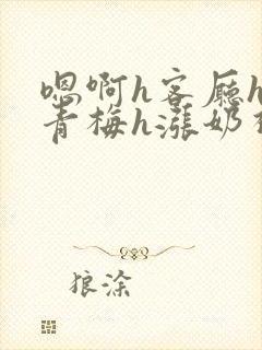 嗯啊h客厅hh青梅h涨奶视频