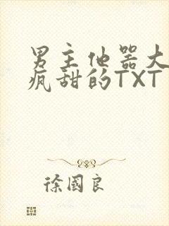 男主他器大活好疯甜的TXT