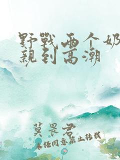 野战两个奶头被亲到高潮