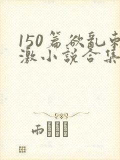 150篇欲乱刺激小说合集