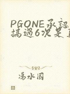 PGONE承认搞过6次是真的吗