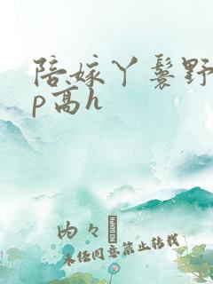 陪嫁丫鬟野外np高h