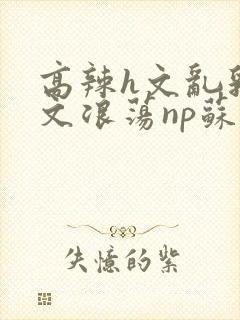 高辣h文乱乳h文浪荡np苏夏