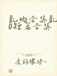 乱肉合集乱500短篇合集