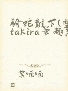 骑蛇难下(双)takira笔趣阁