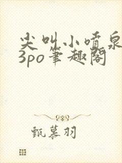 尖叫小喷泉1v3po笔趣阁