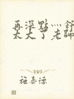 再深点灬舒服灬太大了老师