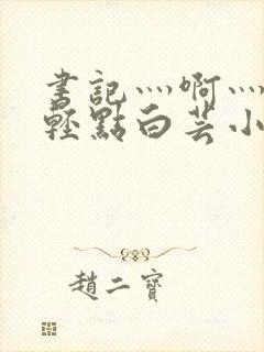 书记灬啊灬啊灬轻点白芸小说