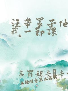 没带罩子他C了我一节课