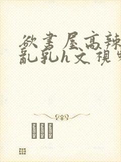 欲书屋高辣h文乱乳h文视频