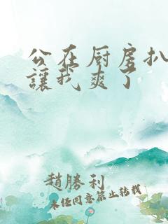 公在厨房扒开腿让我爽了