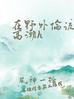 在野外伦流澡到高潮h