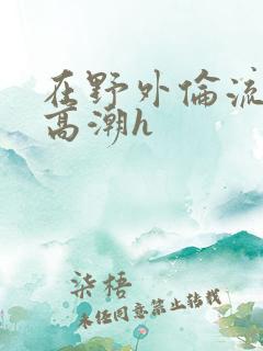 在野外伦流澡到高潮h